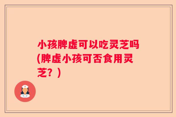 小孩脾虚可以吃灵芝吗(脾虚小孩可否食用灵芝?) 小孩脾虚可以吃灵芝吗(脾虚小孩可否食用灵芝?)
