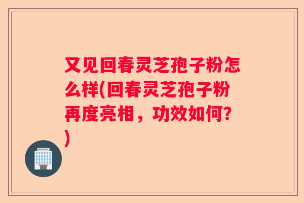 又见回春灵芝孢子粉怎么样(回春灵芝孢子粉再度亮相，功效如何？)