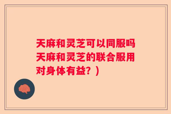 天麻和灵芝可以同服吗天麻和灵芝的联合服用对身体有益？)