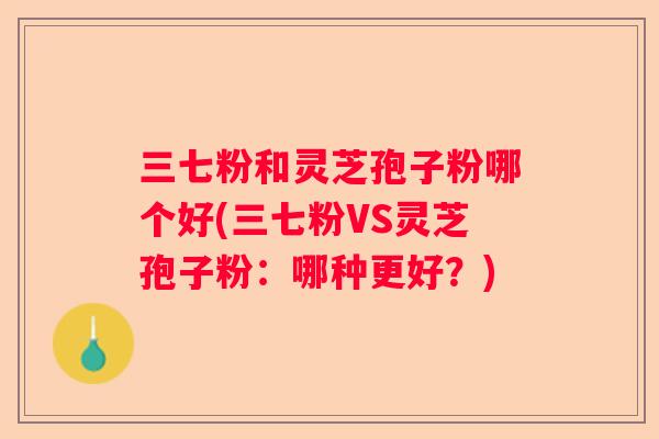 三七粉和灵芝孢子粉哪个好(三七粉VS灵芝孢子粉：哪种更好？)