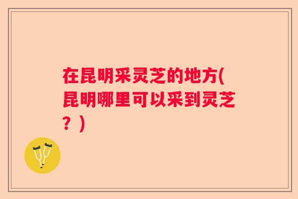在昆明采灵芝的地方(昆明哪里可以采到灵芝？)