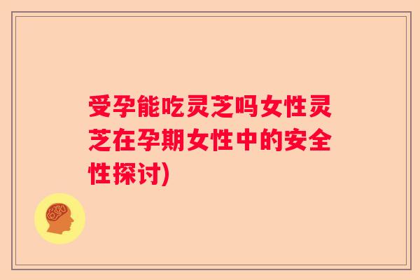 受孕能吃灵芝吗女性灵芝在孕期女性中的安全性探讨) 受孕能吃灵芝吗女性灵芝在孕期女性中的安全性探讨)