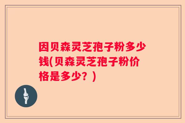 因贝森灵芝孢子粉多少钱(贝森灵芝孢子粉价格是多少?) 因贝森灵芝孢子粉多少钱(贝森灵芝孢子粉价格是多少?)