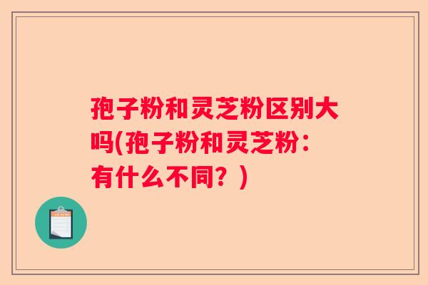 孢子粉和灵芝粉区别大吗(孢子粉和灵芝粉:有什么不同?) 孢子粉和灵芝粉区别大吗(孢子粉和灵芝粉:有什么不同?)