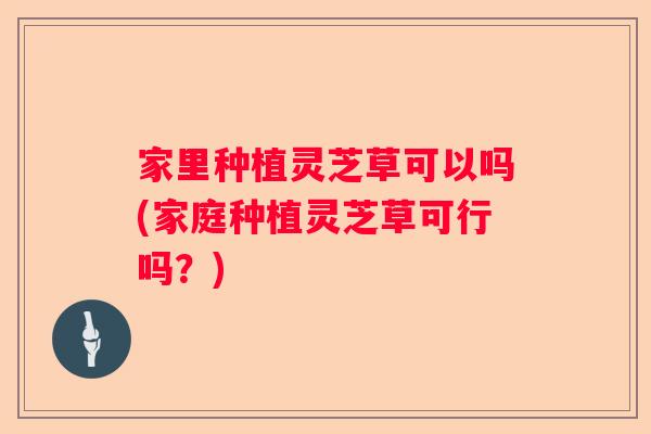 家里种植灵芝草可以吗(家庭种植灵芝草可行吗？)