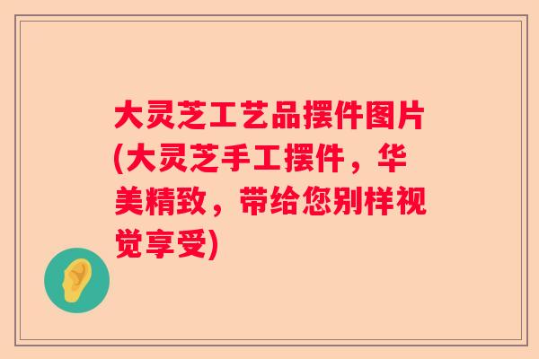 大灵芝工艺品摆件图片(大灵芝手工摆件，华美精致，带给您别样视觉享受)