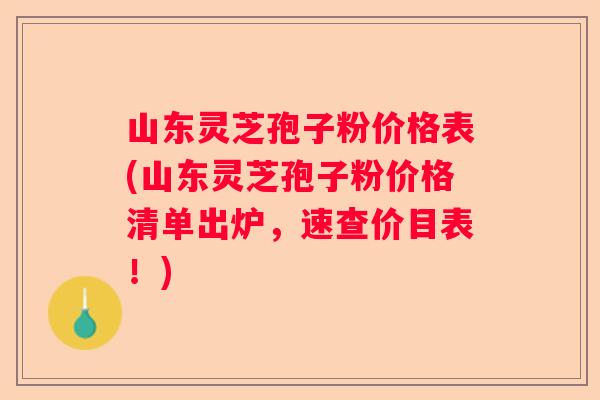 山东灵芝孢子粉价格表(山东灵芝孢子粉价格清单出炉，速查价目表！)