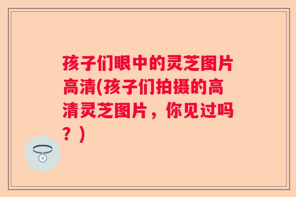 孩子们眼中的灵芝图片高清(孩子们拍摄的高清灵芝图片,你见过吗?) 孩子们眼中的灵芝图片高清(孩子们拍摄的高清灵芝图片,你见过吗?)