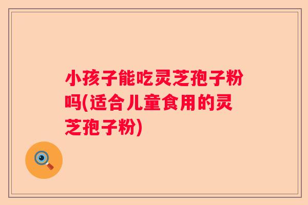 小孩子能吃灵芝孢子粉吗(适合儿童食用的灵芝孢子粉)