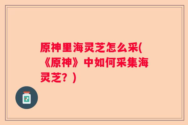 原神里海灵芝怎么采(《原神》中如何采集海灵芝?) 原神里海灵芝怎么采(《原神》中如何采集海灵芝?)