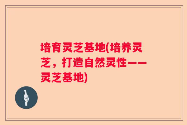 培育灵芝基地(培养灵芝,打造自然灵性——灵芝基地) 培育灵芝基地(培养灵芝,打造自然灵性——灵芝基地)