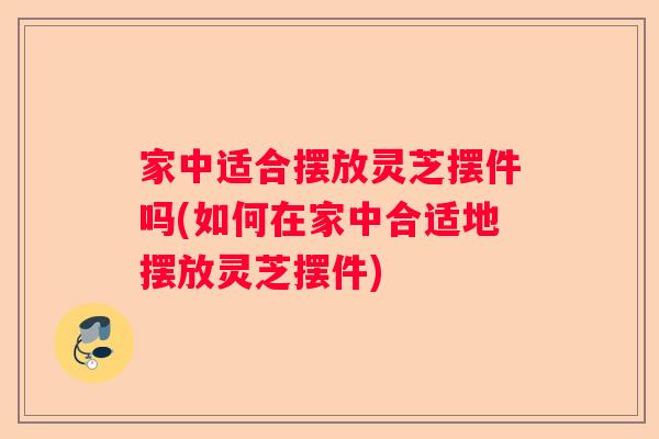 家中适合摆放灵芝摆件吗(如何在家中合适地摆放灵芝摆件)