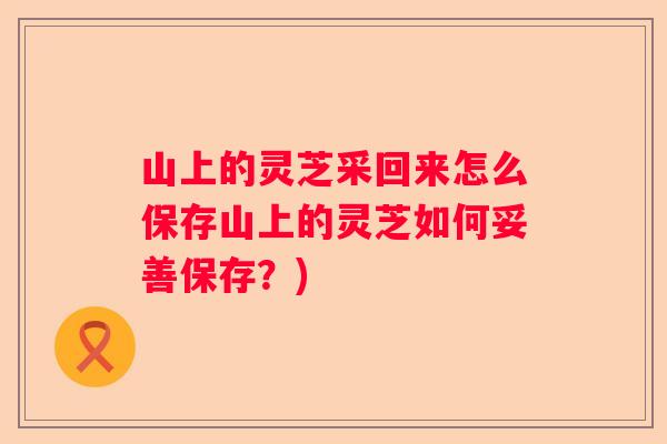 山上的灵芝采回来怎么保存山上的灵芝如何妥善保存?) 山上的灵芝采回来怎么保存山上的灵芝如何妥善保存?)