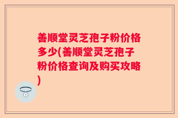 善顺堂灵芝孢子粉价格多少(善顺堂灵芝孢子粉价格查询及购买攻略)