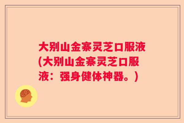 大别山金寨灵芝口服液(大别山金寨灵芝口服液：强身健体神器。)