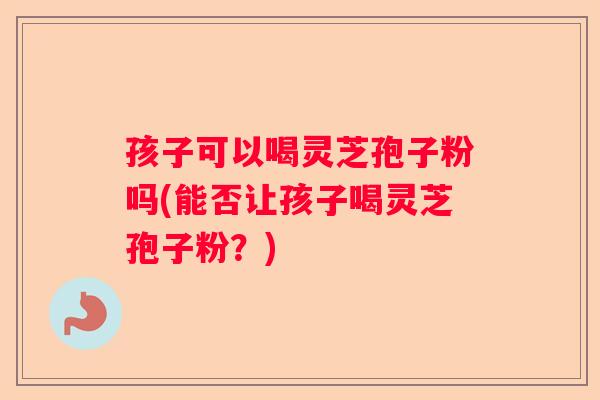孩子可以喝灵芝孢子粉吗(能否让孩子喝灵芝孢子粉?) 孩子可以喝灵芝孢子粉吗(能否让孩子喝灵芝孢子粉?)