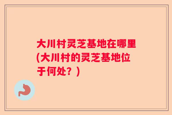 大川村灵芝基地在哪里(大川村的灵芝基地位于何处？)