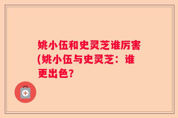 姚小伍和史灵芝谁厉害(姚小伍与史灵芝:谁更出色? 姚小伍和史灵芝谁厉害(姚小伍与史灵芝:谁更出色?
