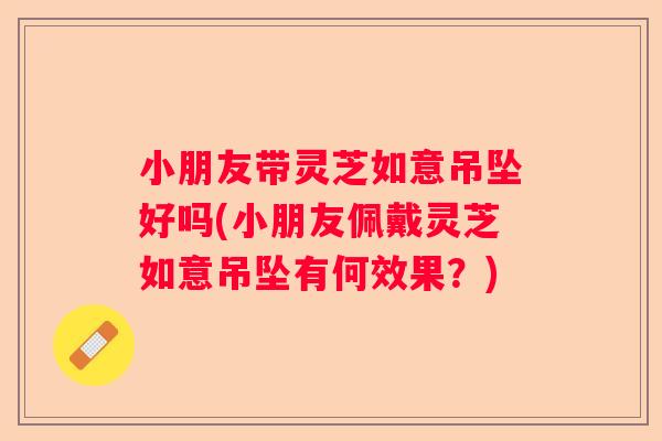 小朋友带灵芝如意吊坠好吗(小朋友佩戴灵芝如意吊坠有何效果？)