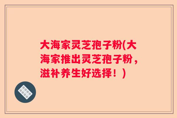 大海家灵芝孢子粉(大海家推出灵芝孢子粉，滋补养生好选择！)
