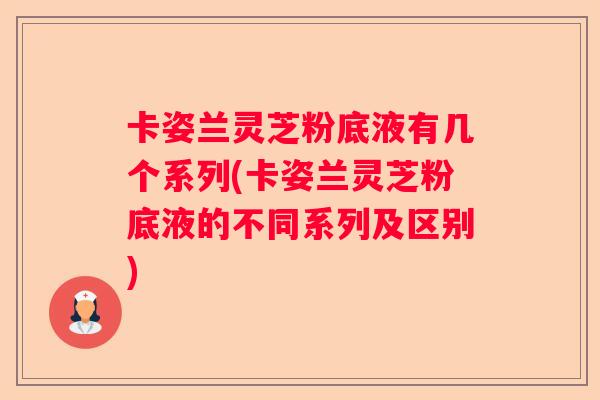 卡姿兰灵芝粉底液有几个系列(卡姿兰灵芝粉底液的不同系列及区别)