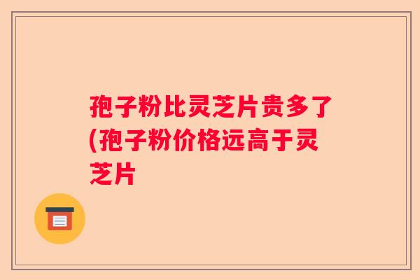 孢子粉比灵芝片贵多了(孢子粉价格远高于灵芝片