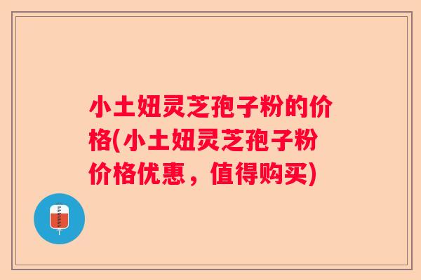 小土妞灵芝孢子粉的价格(小土妞灵芝孢子粉价格优惠，值得购买)