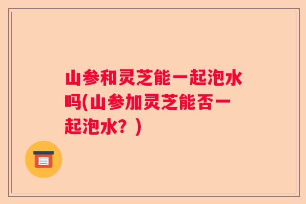 山参和灵芝能一起泡水吗(山参加灵芝能否一起泡水？)