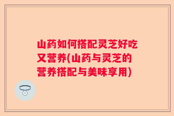 山药如何搭配灵芝好吃又营养(山药与灵芝的营养搭配与美味享用)