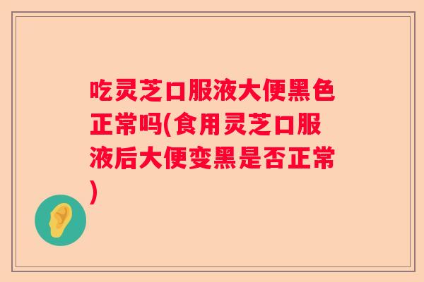 吃灵芝口服液大便黑色正常吗(食用灵芝口服液后大便变黑是否正常) 吃灵芝口服液大便黑色正常吗(食用灵芝口服液后大便变黑是否正常)