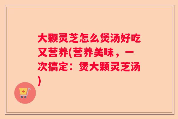 大颗灵芝怎么煲汤好吃又营养(营养美味,一次搞定:煲大颗灵芝汤) 大颗灵芝怎么煲汤好吃又营养(营养美味,一次搞定:煲大颗灵芝汤)
