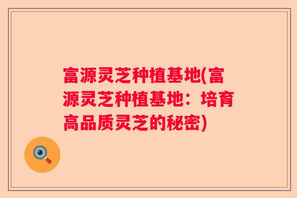 富源灵芝种植基地(富源灵芝种植基地：培育高品质灵芝的秘密)