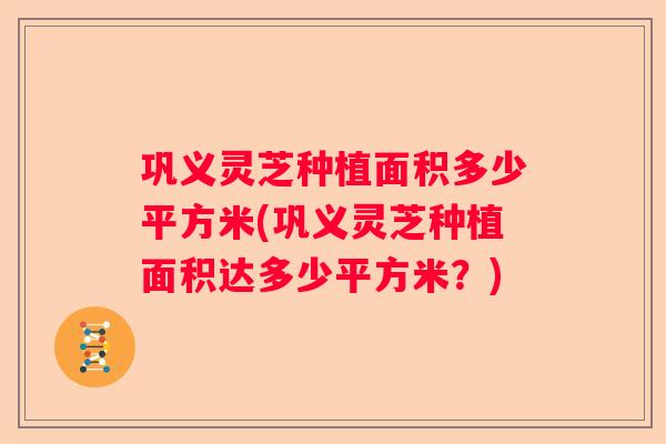 巩义灵芝种植面积多少平方米(巩义灵芝种植面积达多少平方米？)