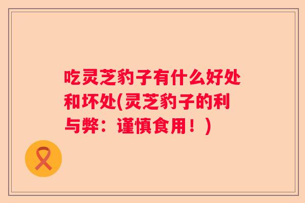 吃灵芝豹子有什么好处和坏处(灵芝豹子的利与弊:谨慎食用!) 吃灵芝豹子有什么好处和坏处(灵芝豹子的利与弊:谨慎食用!)