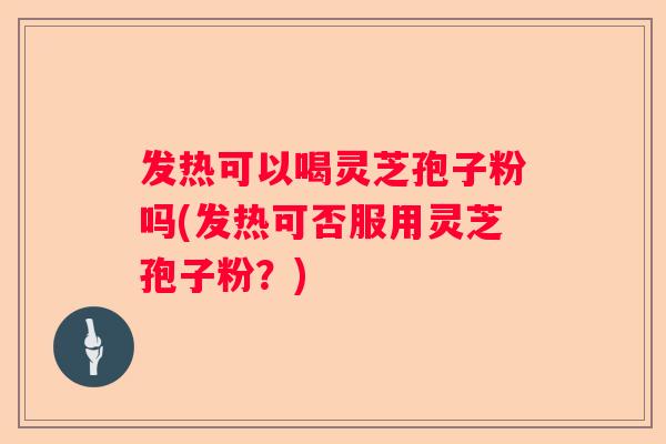 发热可以喝灵芝孢子粉吗(发热可否服用灵芝孢子粉？)