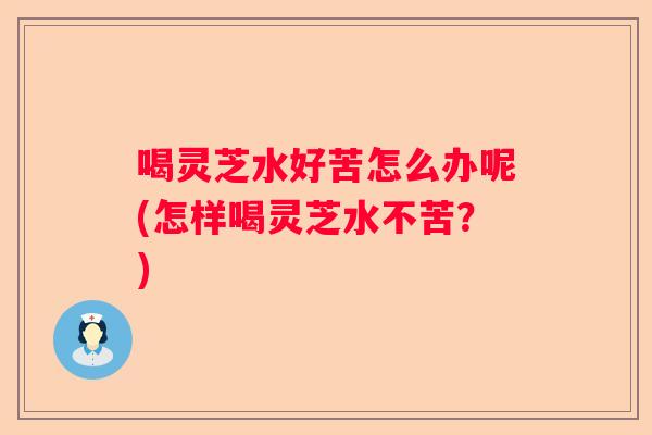 喝灵芝水好苦怎么办呢(怎样喝灵芝水不苦？)