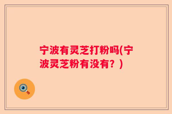 宁波有灵芝打粉吗(宁波灵芝粉有没有？)