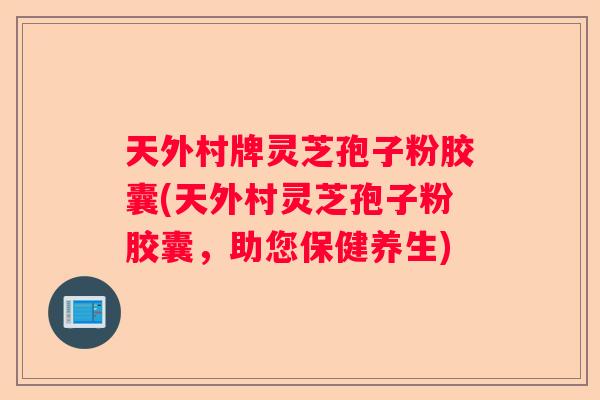 天外村牌灵芝孢子粉胶囊(天外村灵芝孢子粉胶囊，助您保健养生)