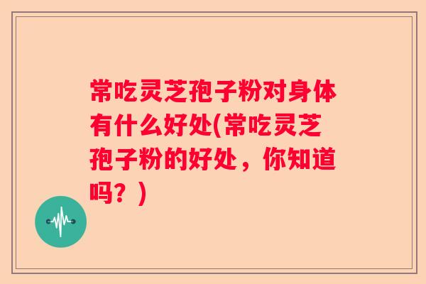 常吃灵芝孢子粉对身体有什么好处(常吃灵芝孢子粉的好处，你知道吗？)