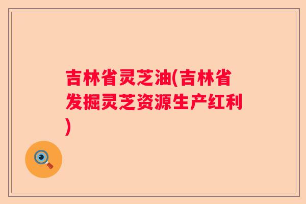 吉林省灵芝油(吉林省发掘灵芝资源生产红利)