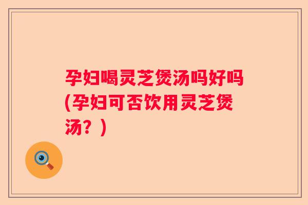 孕妇喝灵芝煲汤吗好吗(孕妇可否饮用灵芝煲汤？)
