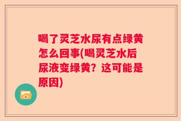 喝了灵芝水尿有点绿黄怎么回事(喝灵芝水后尿液变绿黄？这可能是原因)