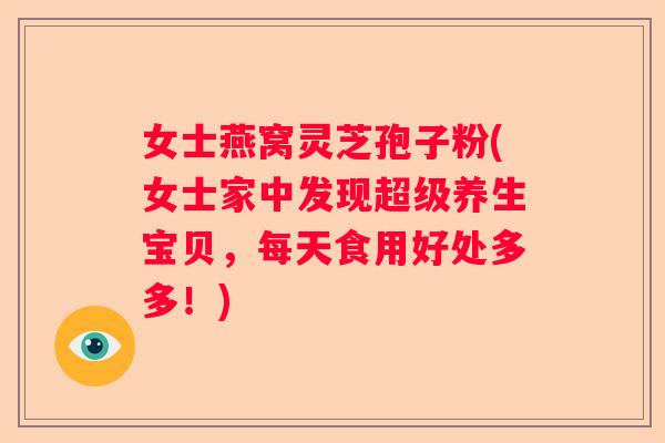 女士燕窝灵芝孢子粉(女士家中发现超级养生宝贝，每天食用好处多多！)