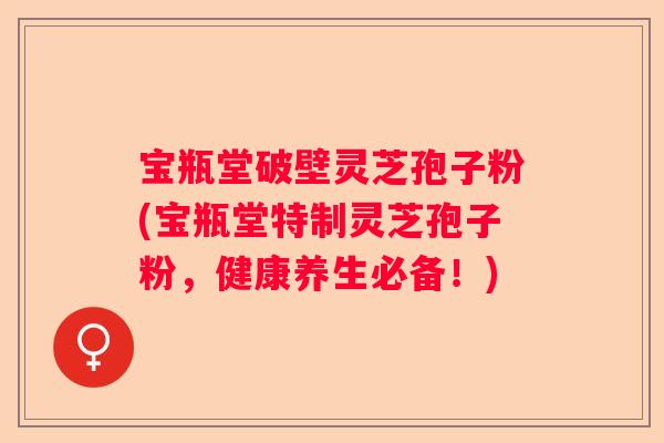 宝瓶堂破壁灵芝孢子粉(宝瓶堂特制灵芝孢子粉，健康养生必备！)