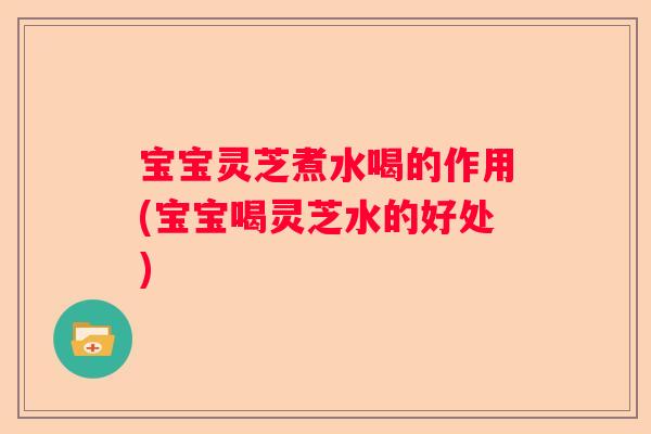 宝宝灵芝煮水喝的作用(宝宝喝灵芝水的好处)