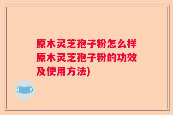 原木灵芝孢子粉怎么样原木灵芝孢子粉的功效及使用方法)