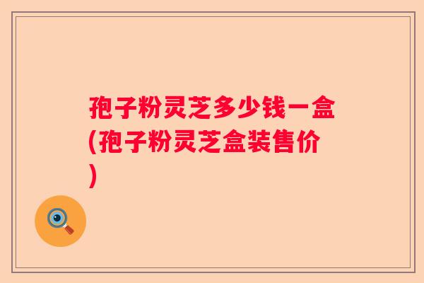 孢子粉灵芝多少钱一盒(孢子粉灵芝盒装售价)