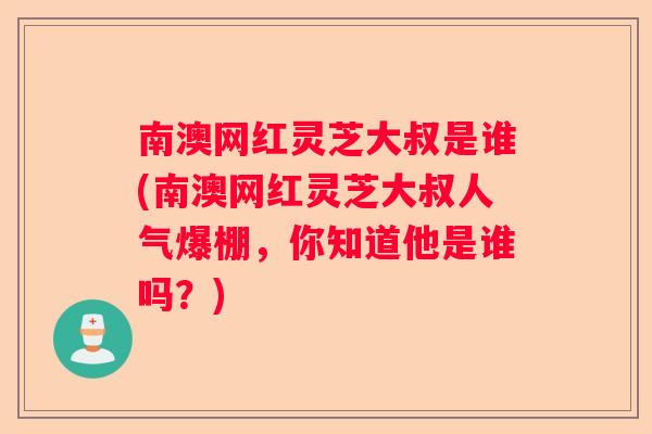 南澳网红灵芝大叔是谁(南澳网红灵芝大叔人气爆棚，你知道他是谁吗？)