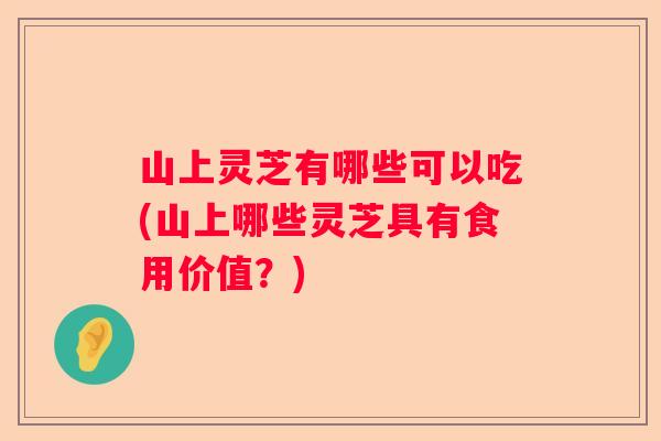 山上灵芝有哪些可以吃(山上哪些灵芝具有食用价值？)