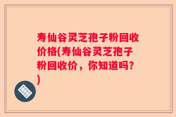 寿仙谷灵芝孢子粉回收价格(寿仙谷灵芝孢子粉回收价,你知道吗?) 寿仙谷灵芝孢子粉回收价格(寿仙谷灵芝孢子粉回收价,你知道吗?)